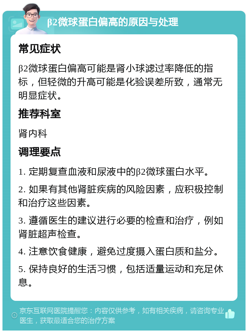 β2微球蛋白偏高的原因与处理 常见症状 β2微球蛋白偏高可能是肾小球滤过率降低的指标，但轻微的升高可能是化验误差所致，通常无明显症状。 推荐科室 肾内科 调理要点 1. 定期复查血液和尿液中的β2微球蛋白水平。 2. 如果有其他肾脏疾病的风险因素，应积极控制和治疗这些因素。 3. 遵循医生的建议进行必要的检查和治疗，例如肾脏超声检查。 4. 注意饮食健康，避免过度摄入蛋白质和盐分。 5. 保持良好的生活习惯，包括适量运动和充足休息。