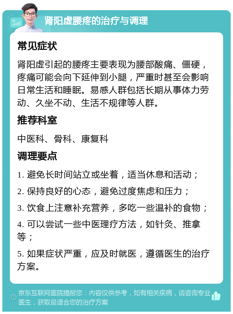 肾阳虚腰疼的治疗与调理 常见症状 肾阳虚引起的腰疼主要表现为腰部酸痛、僵硬，疼痛可能会向下延伸到小腿，严重时甚至会影响日常生活和睡眠。易感人群包括长期从事体力劳动、久坐不动、生活不规律等人群。 推荐科室 中医科、骨科、康复科 调理要点 1. 避免长时间站立或坐着，适当休息和活动； 2. 保持良好的心态，避免过度焦虑和压力； 3. 饮食上注意补充营养，多吃一些温补的食物； 4. 可以尝试一些中医理疗方法，如针灸、推拿等； 5. 如果症状严重，应及时就医，遵循医生的治疗方案。