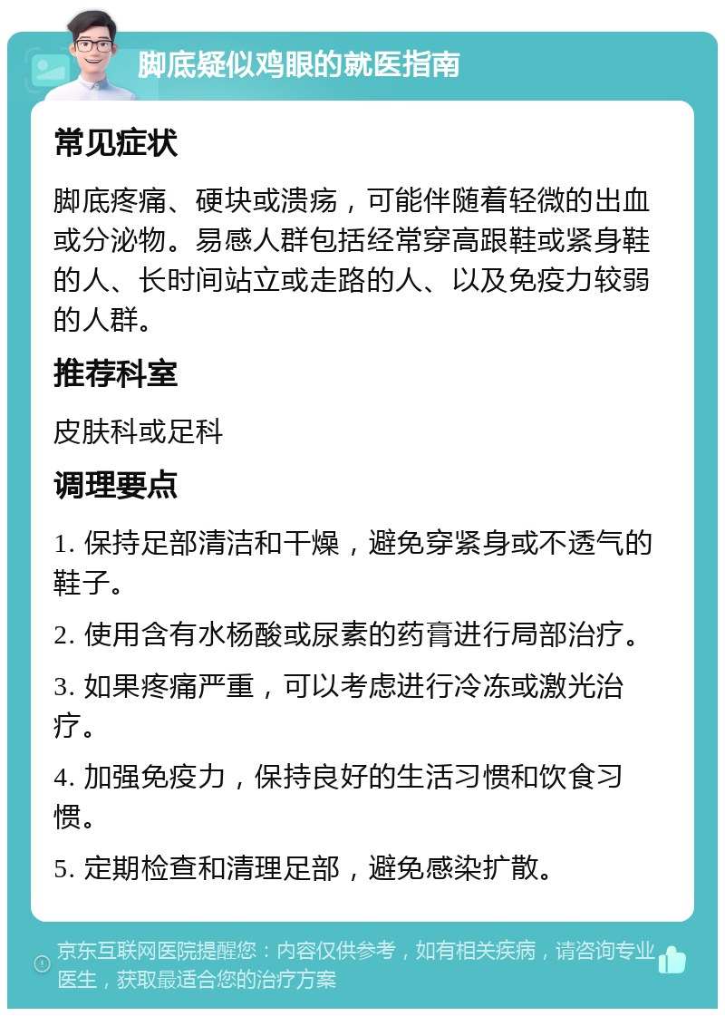 脚底疑似鸡眼的就医指南 常见症状 脚底疼痛、硬块或溃疡，可能伴随着轻微的出血或分泌物。易感人群包括经常穿高跟鞋或紧身鞋的人、长时间站立或走路的人、以及免疫力较弱的人群。 推荐科室 皮肤科或足科 调理要点 1. 保持足部清洁和干燥，避免穿紧身或不透气的鞋子。 2. 使用含有水杨酸或尿素的药膏进行局部治疗。 3. 如果疼痛严重，可以考虑进行冷冻或激光治疗。 4. 加强免疫力，保持良好的生活习惯和饮食习惯。 5. 定期检查和清理足部，避免感染扩散。