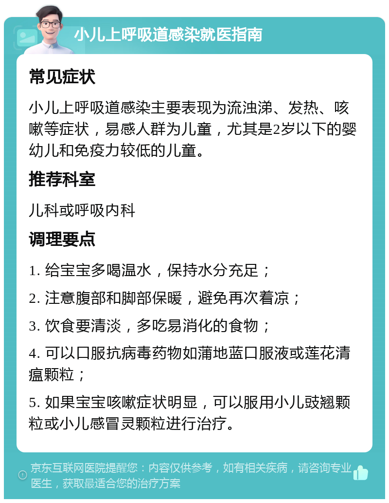 小儿上呼吸道感染就医指南 常见症状 小儿上呼吸道感染主要表现为流浊涕、发热、咳嗽等症状，易感人群为儿童，尤其是2岁以下的婴幼儿和免疫力较低的儿童。 推荐科室 儿科或呼吸内科 调理要点 1. 给宝宝多喝温水，保持水分充足； 2. 注意腹部和脚部保暖，避免再次着凉； 3. 饮食要清淡，多吃易消化的食物； 4. 可以口服抗病毒药物如蒲地蓝口服液或莲花清瘟颗粒； 5. 如果宝宝咳嗽症状明显，可以服用小儿豉翘颗粒或小儿感冒灵颗粒进行治疗。