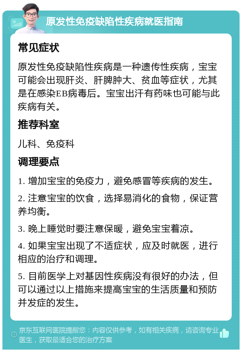 原发性免疫缺陷性疾病就医指南 常见症状 原发性免疫缺陷性疾病是一种遗传性疾病，宝宝可能会出现肝炎、肝脾肿大、贫血等症状，尤其是在感染EB病毒后。宝宝出汗有药味也可能与此疾病有关。 推荐科室 儿科、免疫科 调理要点 1. 增加宝宝的免疫力，避免感冒等疾病的发生。 2. 注意宝宝的饮食，选择易消化的食物，保证营养均衡。 3. 晚上睡觉时要注意保暖，避免宝宝着凉。 4. 如果宝宝出现了不适症状，应及时就医，进行相应的治疗和调理。 5. 目前医学上对基因性疾病没有很好的办法，但可以通过以上措施来提高宝宝的生活质量和预防并发症的发生。