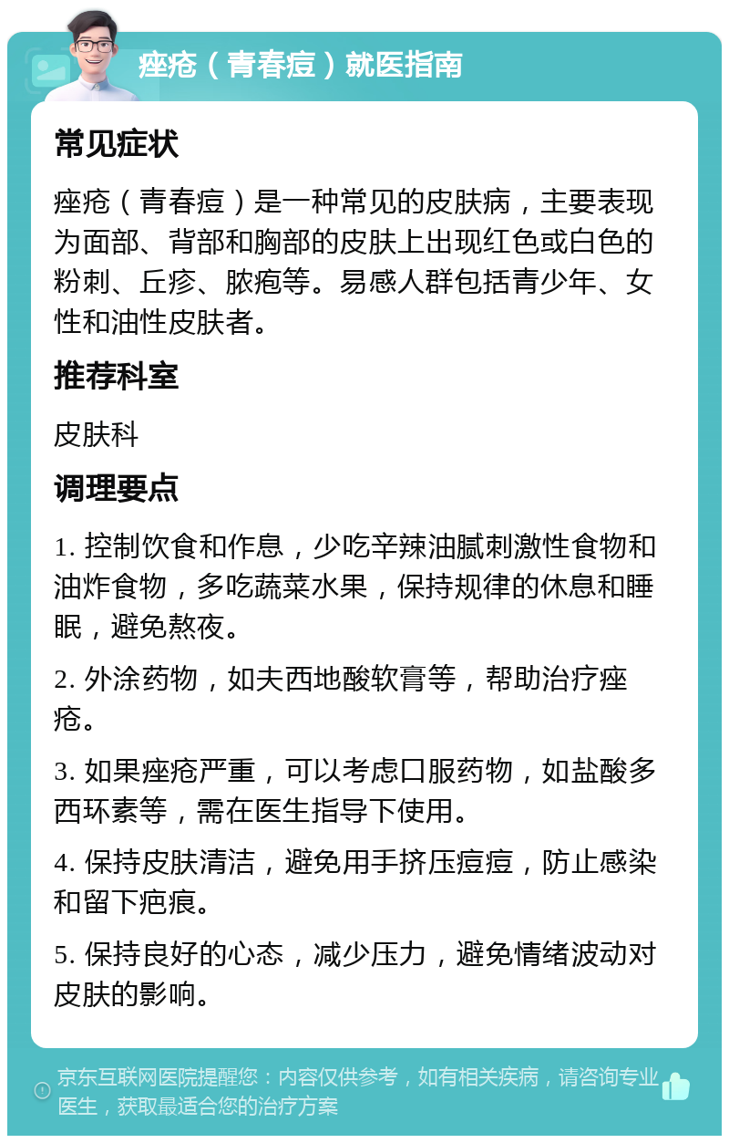 痤疮（青春痘）就医指南 常见症状 痤疮（青春痘）是一种常见的皮肤病，主要表现为面部、背部和胸部的皮肤上出现红色或白色的粉刺、丘疹、脓疱等。易感人群包括青少年、女性和油性皮肤者。 推荐科室 皮肤科 调理要点 1. 控制饮食和作息，少吃辛辣油腻刺激性食物和油炸食物，多吃蔬菜水果，保持规律的休息和睡眠，避免熬夜。 2. 外涂药物，如夫西地酸软膏等，帮助治疗痤疮。 3. 如果痤疮严重，可以考虑口服药物，如盐酸多西环素等，需在医生指导下使用。 4. 保持皮肤清洁，避免用手挤压痘痘，防止感染和留下疤痕。 5. 保持良好的心态，减少压力，避免情绪波动对皮肤的影响。