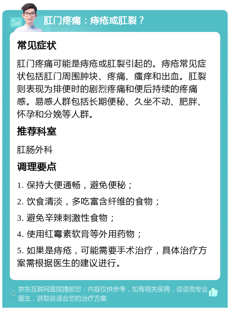 肛门疼痛：痔疮或肛裂？ 常见症状 肛门疼痛可能是痔疮或肛裂引起的。痔疮常见症状包括肛门周围肿块、疼痛、瘙痒和出血。肛裂则表现为排便时的剧烈疼痛和便后持续的疼痛感。易感人群包括长期便秘、久坐不动、肥胖、怀孕和分娩等人群。 推荐科室 肛肠外科 调理要点 1. 保持大便通畅，避免便秘； 2. 饮食清淡，多吃富含纤维的食物； 3. 避免辛辣刺激性食物； 4. 使用红霉素软膏等外用药物； 5. 如果是痔疮，可能需要手术治疗，具体治疗方案需根据医生的建议进行。