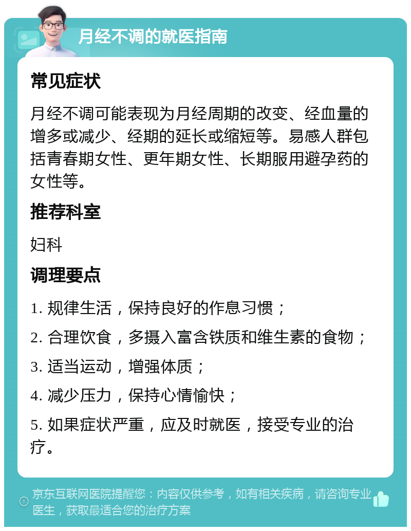 月经不调的就医指南 常见症状 月经不调可能表现为月经周期的改变、经血量的增多或减少、经期的延长或缩短等。易感人群包括青春期女性、更年期女性、长期服用避孕药的女性等。 推荐科室 妇科 调理要点 1. 规律生活，保持良好的作息习惯； 2. 合理饮食，多摄入富含铁质和维生素的食物； 3. 适当运动，增强体质； 4. 减少压力，保持心情愉快； 5. 如果症状严重，应及时就医，接受专业的治疗。