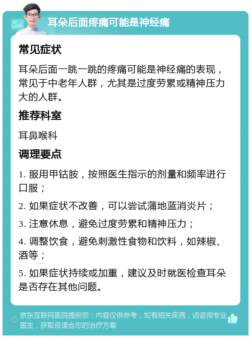 耳朵后面疼痛可能是神经痛 常见症状 耳朵后面一跳一跳的疼痛可能是神经痛的表现，常见于中老年人群，尤其是过度劳累或精神压力大的人群。 推荐科室 耳鼻喉科 调理要点 1. 服用甲钴胺，按照医生指示的剂量和频率进行口服； 2. 如果症状不改善，可以尝试蒲地蓝消炎片； 3. 注意休息，避免过度劳累和精神压力； 4. 调整饮食，避免刺激性食物和饮料，如辣椒、酒等； 5. 如果症状持续或加重，建议及时就医检查耳朵是否存在其他问题。