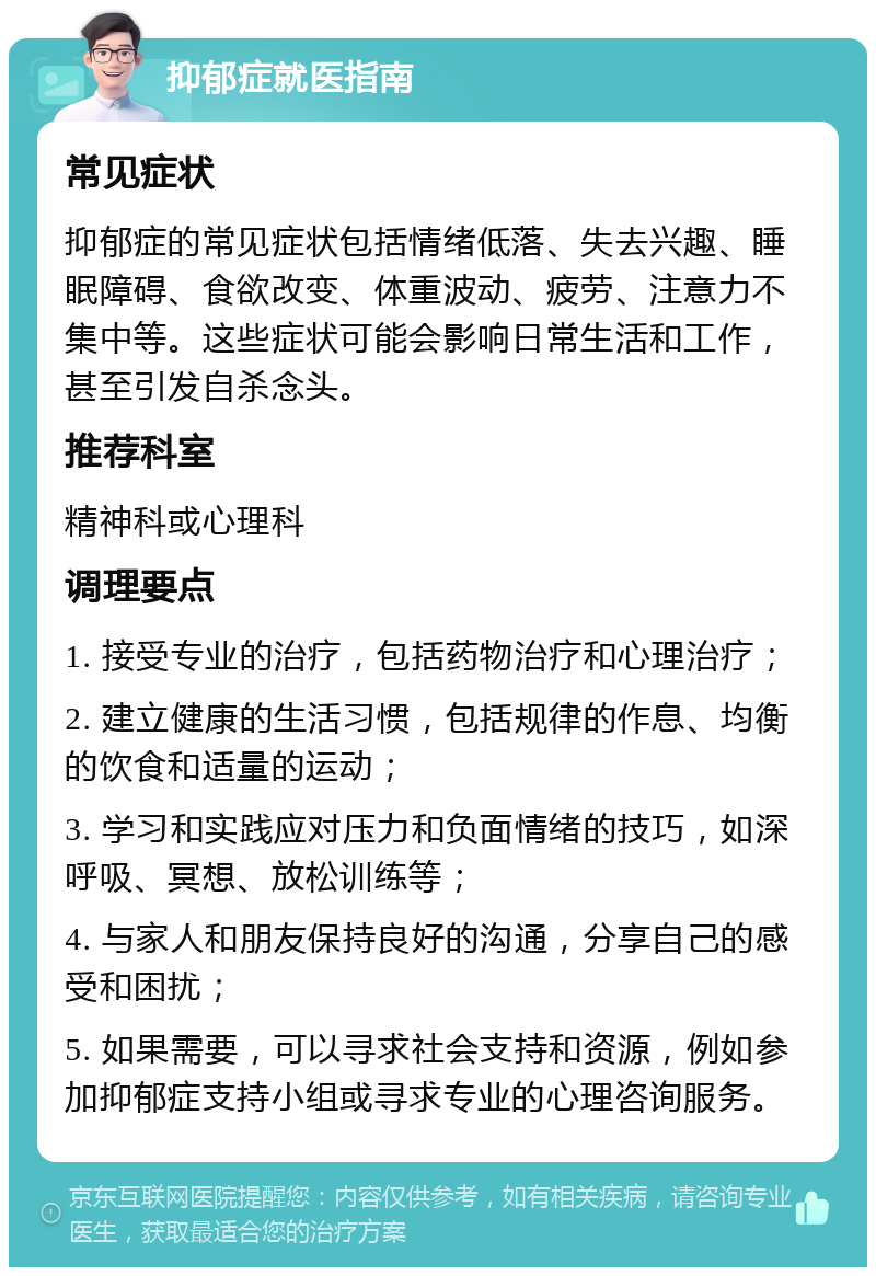 抑郁症就医指南 常见症状 抑郁症的常见症状包括情绪低落、失去兴趣、睡眠障碍、食欲改变、体重波动、疲劳、注意力不集中等。这些症状可能会影响日常生活和工作，甚至引发自杀念头。 推荐科室 精神科或心理科 调理要点 1. 接受专业的治疗，包括药物治疗和心理治疗； 2. 建立健康的生活习惯，包括规律的作息、均衡的饮食和适量的运动； 3. 学习和实践应对压力和负面情绪的技巧，如深呼吸、冥想、放松训练等； 4. 与家人和朋友保持良好的沟通，分享自己的感受和困扰； 5. 如果需要，可以寻求社会支持和资源，例如参加抑郁症支持小组或寻求专业的心理咨询服务。