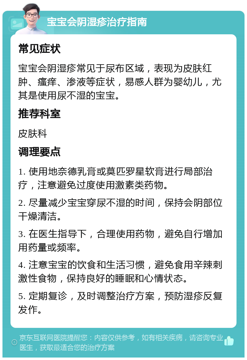 宝宝会阴湿疹治疗指南 常见症状 宝宝会阴湿疹常见于尿布区域，表现为皮肤红肿、瘙痒、渗液等症状，易感人群为婴幼儿，尤其是使用尿不湿的宝宝。 推荐科室 皮肤科 调理要点 1. 使用地奈德乳膏或莫匹罗星软膏进行局部治疗，注意避免过度使用激素类药物。 2. 尽量减少宝宝穿尿不湿的时间，保持会阴部位干燥清洁。 3. 在医生指导下，合理使用药物，避免自行增加用药量或频率。 4. 注意宝宝的饮食和生活习惯，避免食用辛辣刺激性食物，保持良好的睡眠和心情状态。 5. 定期复诊，及时调整治疗方案，预防湿疹反复发作。