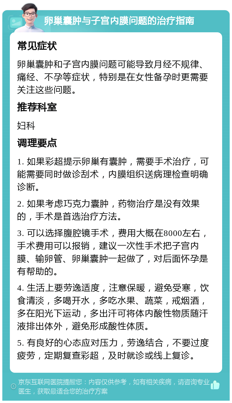 卵巢囊肿与子宫内膜问题的治疗指南 常见症状 卵巢囊肿和子宫内膜问题可能导致月经不规律、痛经、不孕等症状，特别是在女性备孕时更需要关注这些问题。 推荐科室 妇科 调理要点 1. 如果彩超提示卵巢有囊肿，需要手术治疗，可能需要同时做诊刮术，内膜组织送病理检查明确诊断。 2. 如果考虑巧克力囊肿，药物治疗是没有效果的，手术是首选治疗方法。 3. 可以选择腹腔镜手术，费用大概在8000左右，手术费用可以报销，建议一次性手术把子宫内膜、输卵管、卵巢囊肿一起做了，对后面怀孕是有帮助的。 4. 生活上要劳逸适度，注意保暖，避免受寒，饮食清淡，多喝开水，多吃水果、蔬菜，戒烟酒，多在阳光下运动，多出汗可将体内酸性物质随汗液排出体外，避免形成酸性体质。 5. 有良好的心态应对压力，劳逸结合，不要过度疲劳，定期复查彩超，及时就诊或线上复诊。