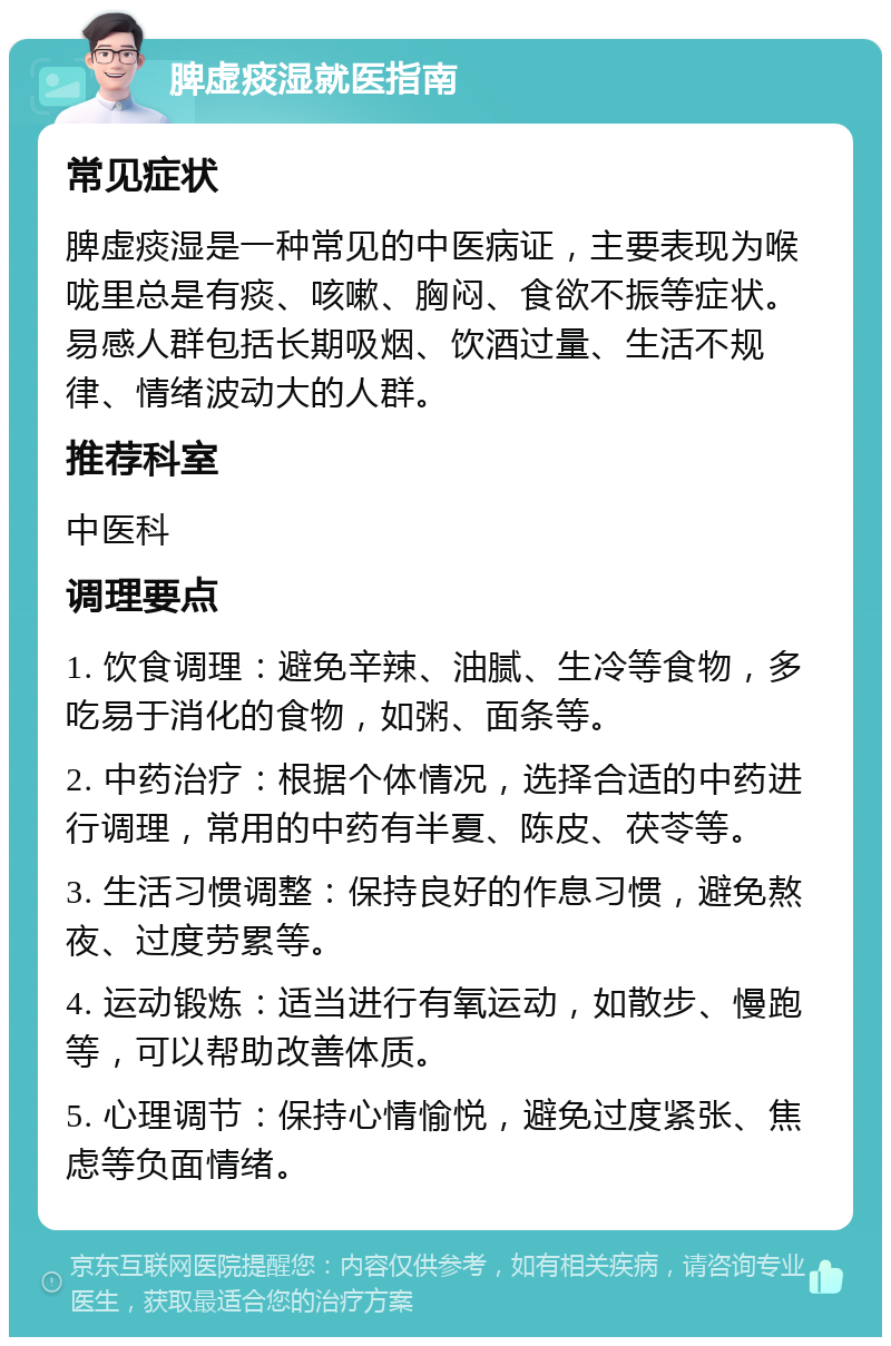 脾虚痰湿就医指南 常见症状 脾虚痰湿是一种常见的中医病证，主要表现为喉咙里总是有痰、咳嗽、胸闷、食欲不振等症状。易感人群包括长期吸烟、饮酒过量、生活不规律、情绪波动大的人群。 推荐科室 中医科 调理要点 1. 饮食调理：避免辛辣、油腻、生冷等食物，多吃易于消化的食物，如粥、面条等。 2. 中药治疗：根据个体情况，选择合适的中药进行调理，常用的中药有半夏、陈皮、茯苓等。 3. 生活习惯调整：保持良好的作息习惯，避免熬夜、过度劳累等。 4. 运动锻炼：适当进行有氧运动，如散步、慢跑等，可以帮助改善体质。 5. 心理调节：保持心情愉悦，避免过度紧张、焦虑等负面情绪。