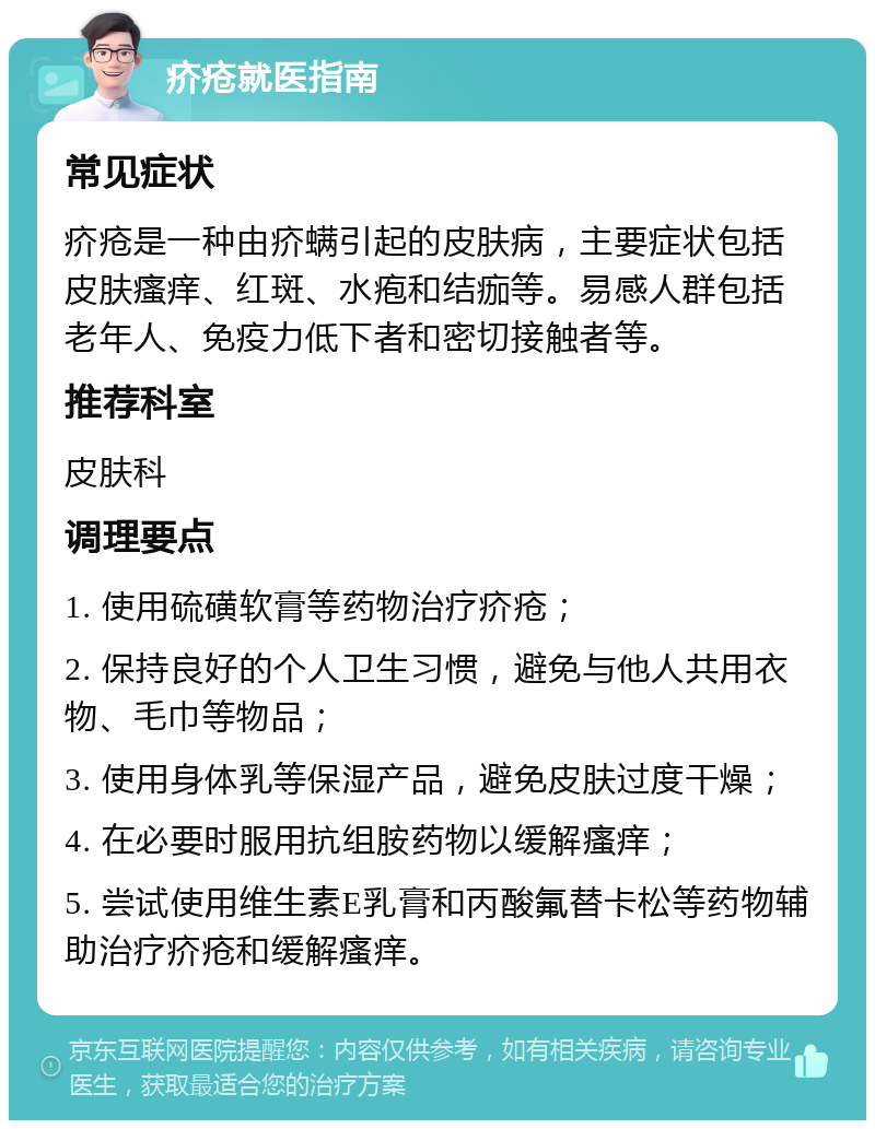 疥疮就医指南 常见症状 疥疮是一种由疥螨引起的皮肤病，主要症状包括皮肤瘙痒、红斑、水疱和结痂等。易感人群包括老年人、免疫力低下者和密切接触者等。 推荐科室 皮肤科 调理要点 1. 使用硫磺软膏等药物治疗疥疮； 2. 保持良好的个人卫生习惯，避免与他人共用衣物、毛巾等物品； 3. 使用身体乳等保湿产品，避免皮肤过度干燥； 4. 在必要时服用抗组胺药物以缓解瘙痒； 5. 尝试使用维生素E乳膏和丙酸氟替卡松等药物辅助治疗疥疮和缓解瘙痒。