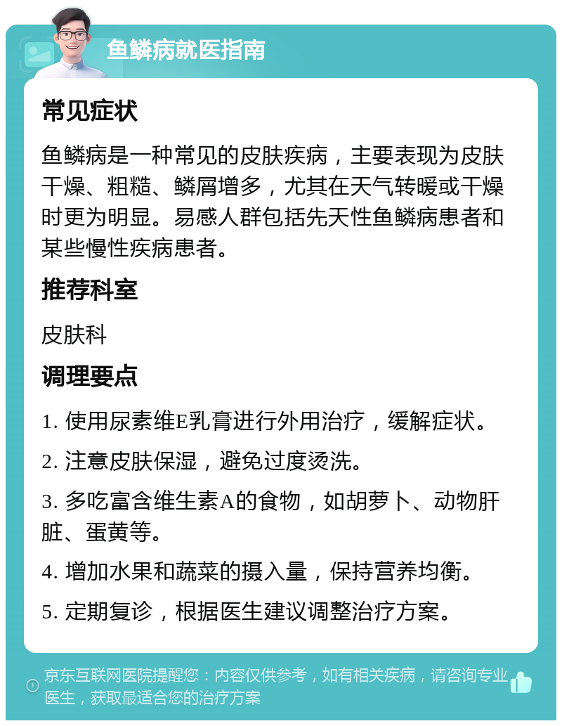 鱼鳞病就医指南 常见症状 鱼鳞病是一种常见的皮肤疾病，主要表现为皮肤干燥、粗糙、鳞屑增多，尤其在天气转暖或干燥时更为明显。易感人群包括先天性鱼鳞病患者和某些慢性疾病患者。 推荐科室 皮肤科 调理要点 1. 使用尿素维E乳膏进行外用治疗，缓解症状。 2. 注意皮肤保湿，避免过度烫洗。 3. 多吃富含维生素A的食物，如胡萝卜、动物肝脏、蛋黄等。 4. 增加水果和蔬菜的摄入量，保持营养均衡。 5. 定期复诊，根据医生建议调整治疗方案。