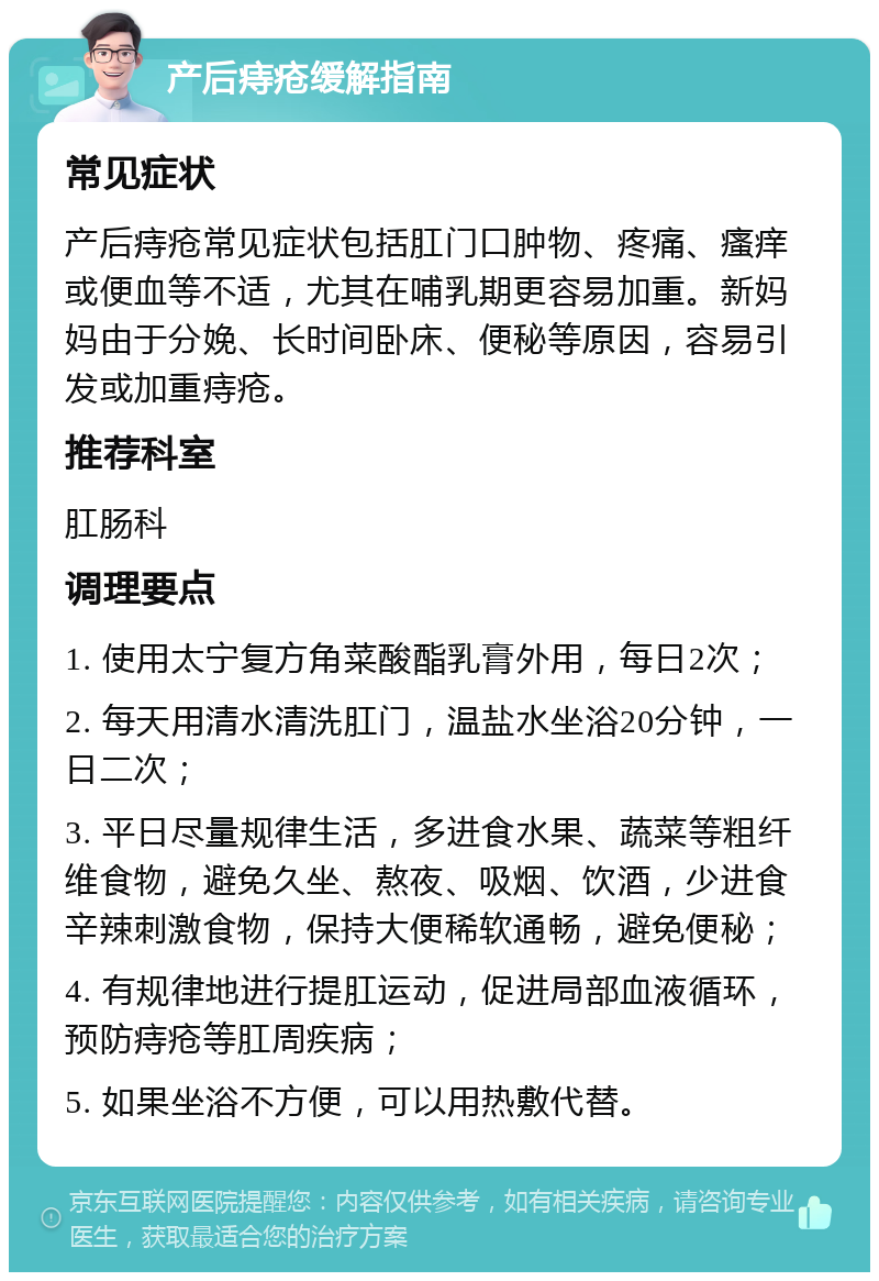 产后痔疮缓解指南 常见症状 产后痔疮常见症状包括肛门口肿物、疼痛、瘙痒或便血等不适，尤其在哺乳期更容易加重。新妈妈由于分娩、长时间卧床、便秘等原因，容易引发或加重痔疮。 推荐科室 肛肠科 调理要点 1. 使用太宁复方角菜酸酯乳膏外用，每日2次； 2. 每天用清水清洗肛门，温盐水坐浴20分钟，一日二次； 3. 平日尽量规律生活，多进食水果、蔬菜等粗纤维食物，避免久坐、熬夜、吸烟、饮酒，少进食辛辣刺激食物，保持大便稀软通畅，避免便秘； 4. 有规律地进行提肛运动，促进局部血液循环，预防痔疮等肛周疾病； 5. 如果坐浴不方便，可以用热敷代替。