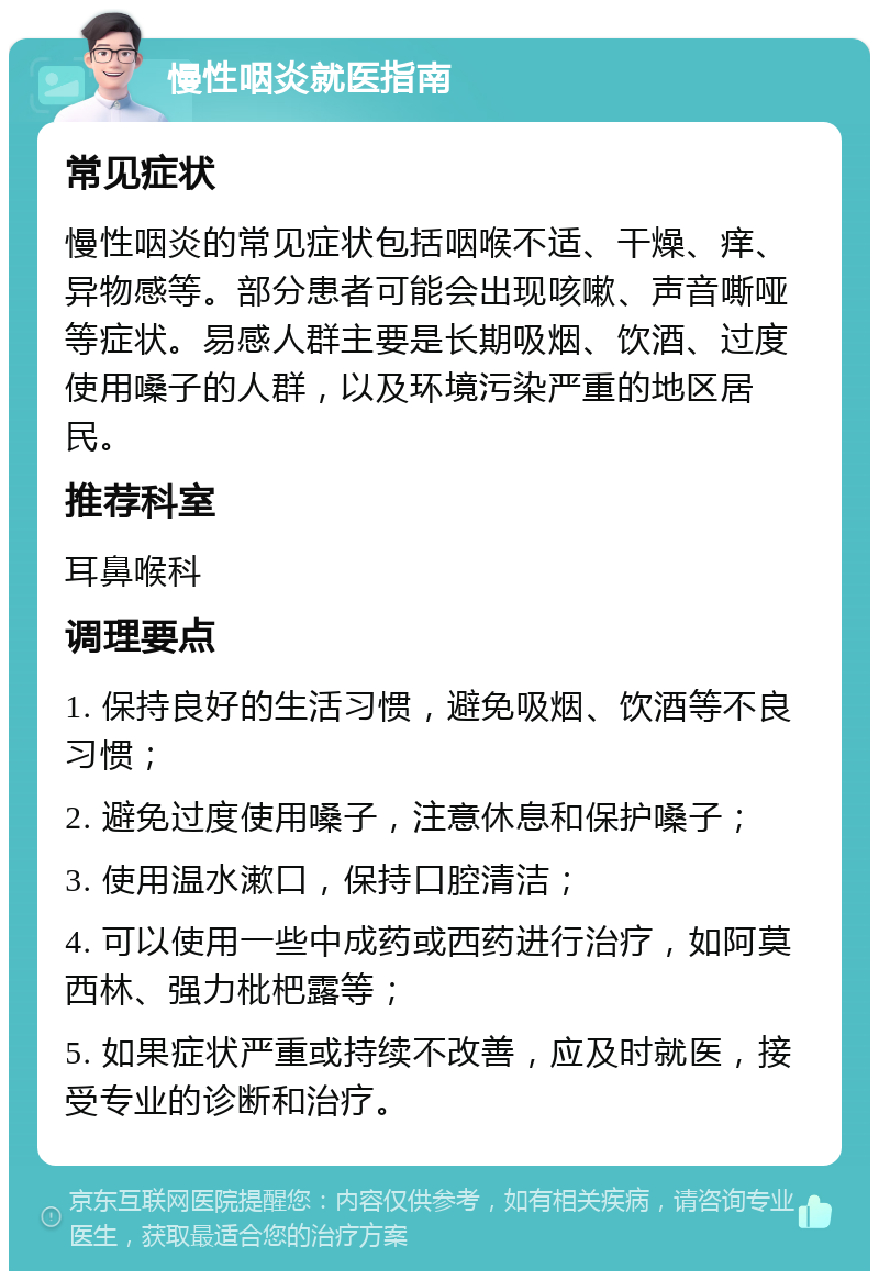 慢性咽炎就医指南 常见症状 慢性咽炎的常见症状包括咽喉不适、干燥、痒、异物感等。部分患者可能会出现咳嗽、声音嘶哑等症状。易感人群主要是长期吸烟、饮酒、过度使用嗓子的人群，以及环境污染严重的地区居民。 推荐科室 耳鼻喉科 调理要点 1. 保持良好的生活习惯，避免吸烟、饮酒等不良习惯； 2. 避免过度使用嗓子，注意休息和保护嗓子； 3. 使用温水漱口，保持口腔清洁； 4. 可以使用一些中成药或西药进行治疗，如阿莫西林、强力枇杷露等； 5. 如果症状严重或持续不改善，应及时就医，接受专业的诊断和治疗。