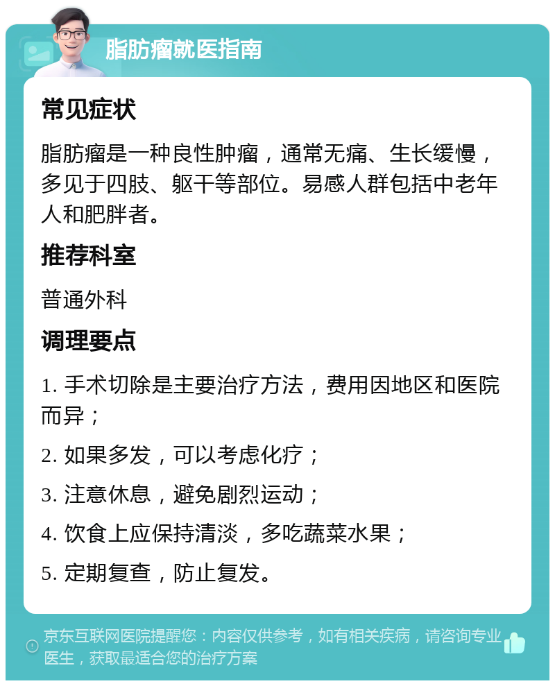 脂肪瘤就医指南 常见症状 脂肪瘤是一种良性肿瘤，通常无痛、生长缓慢，多见于四肢、躯干等部位。易感人群包括中老年人和肥胖者。 推荐科室 普通外科 调理要点 1. 手术切除是主要治疗方法，费用因地区和医院而异； 2. 如果多发，可以考虑化疗； 3. 注意休息，避免剧烈运动； 4. 饮食上应保持清淡，多吃蔬菜水果； 5. 定期复查，防止复发。