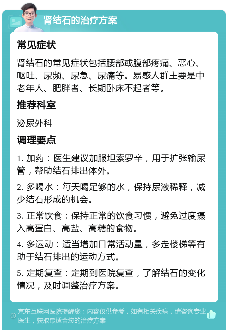 肾结石的治疗方案 常见症状 肾结石的常见症状包括腰部或腹部疼痛、恶心、呕吐、尿频、尿急、尿痛等。易感人群主要是中老年人、肥胖者、长期卧床不起者等。 推荐科室 泌尿外科 调理要点 1. 加药：医生建议加服坦索罗辛，用于扩张输尿管，帮助结石排出体外。 2. 多喝水：每天喝足够的水，保持尿液稀释，减少结石形成的机会。 3. 正常饮食：保持正常的饮食习惯，避免过度摄入高蛋白、高盐、高糖的食物。 4. 多运动：适当增加日常活动量，多走楼梯等有助于结石排出的运动方式。 5. 定期复查：定期到医院复查，了解结石的变化情况，及时调整治疗方案。