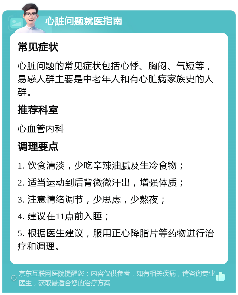 心脏问题就医指南 常见症状 心脏问题的常见症状包括心悸、胸闷、气短等，易感人群主要是中老年人和有心脏病家族史的人群。 推荐科室 心血管内科 调理要点 1. 饮食清淡，少吃辛辣油腻及生冷食物； 2. 适当运动到后背微微汗出，增强体质； 3. 注意情绪调节，少思虑，少熬夜； 4. 建议在11点前入睡； 5. 根据医生建议，服用正心降脂片等药物进行治疗和调理。