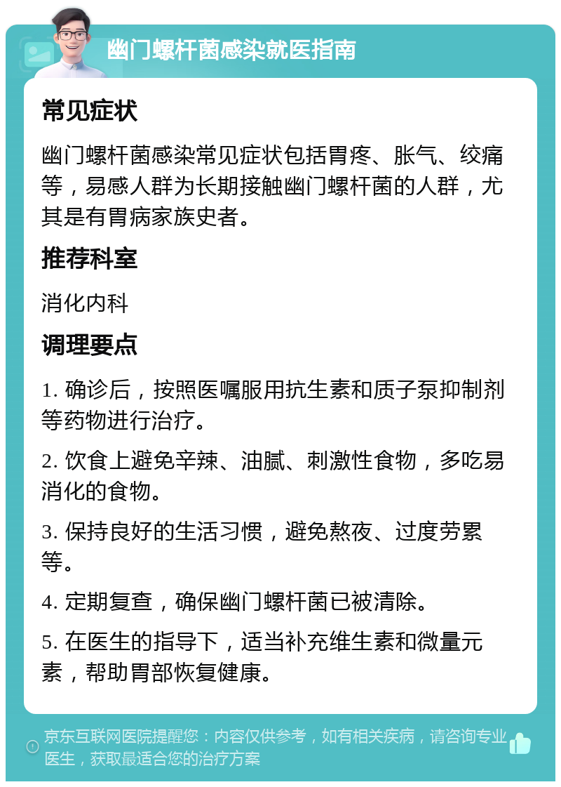 幽门螺杆菌感染就医指南 常见症状 幽门螺杆菌感染常见症状包括胃疼、胀气、绞痛等，易感人群为长期接触幽门螺杆菌的人群，尤其是有胃病家族史者。 推荐科室 消化内科 调理要点 1. 确诊后，按照医嘱服用抗生素和质子泵抑制剂等药物进行治疗。 2. 饮食上避免辛辣、油腻、刺激性食物，多吃易消化的食物。 3. 保持良好的生活习惯，避免熬夜、过度劳累等。 4. 定期复查，确保幽门螺杆菌已被清除。 5. 在医生的指导下，适当补充维生素和微量元素，帮助胃部恢复健康。