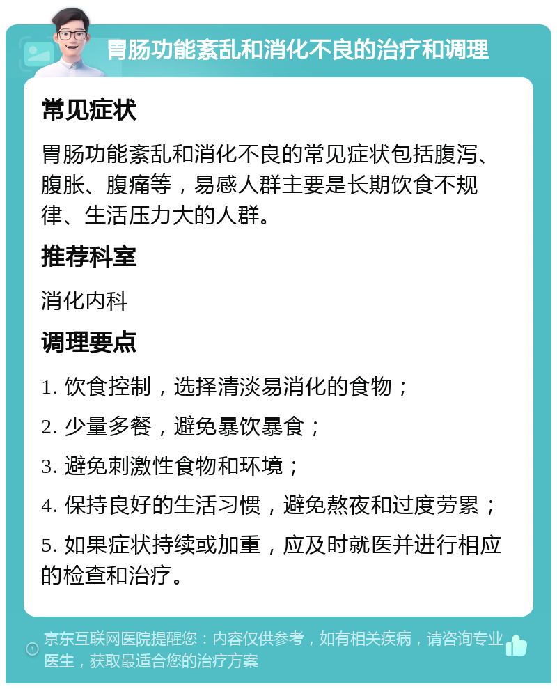 胃肠功能紊乱和消化不良的治疗和调理 常见症状 胃肠功能紊乱和消化不良的常见症状包括腹泻、腹胀、腹痛等，易感人群主要是长期饮食不规律、生活压力大的人群。 推荐科室 消化内科 调理要点 1. 饮食控制，选择清淡易消化的食物； 2. 少量多餐，避免暴饮暴食； 3. 避免刺激性食物和环境； 4. 保持良好的生活习惯，避免熬夜和过度劳累； 5. 如果症状持续或加重，应及时就医并进行相应的检查和治疗。