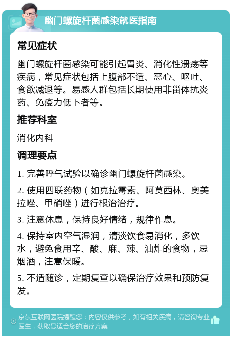 幽门螺旋杆菌感染就医指南 常见症状 幽门螺旋杆菌感染可能引起胃炎、消化性溃疡等疾病，常见症状包括上腹部不适、恶心、呕吐、食欲减退等。易感人群包括长期使用非甾体抗炎药、免疫力低下者等。 推荐科室 消化内科 调理要点 1. 完善呼气试验以确诊幽门螺旋杆菌感染。 2. 使用四联药物（如克拉霉素、阿莫西林、奥美拉唑、甲硝唑）进行根治治疗。 3. 注意休息，保持良好情绪，规律作息。 4. 保持室内空气湿润，清淡饮食易消化，多饮水，避免食用辛、酸、麻、辣、油炸的食物，忌烟酒，注意保暖。 5. 不适随诊，定期复查以确保治疗效果和预防复发。