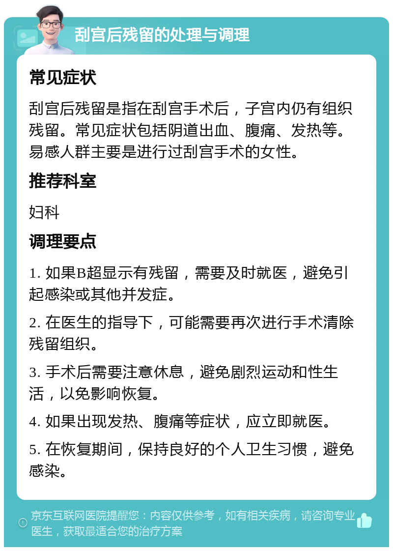 刮宫后残留的处理与调理 常见症状 刮宫后残留是指在刮宫手术后，子宫内仍有组织残留。常见症状包括阴道出血、腹痛、发热等。易感人群主要是进行过刮宫手术的女性。 推荐科室 妇科 调理要点 1. 如果B超显示有残留，需要及时就医，避免引起感染或其他并发症。 2. 在医生的指导下，可能需要再次进行手术清除残留组织。 3. 手术后需要注意休息，避免剧烈运动和性生活，以免影响恢复。 4. 如果出现发热、腹痛等症状，应立即就医。 5. 在恢复期间，保持良好的个人卫生习惯，避免感染。