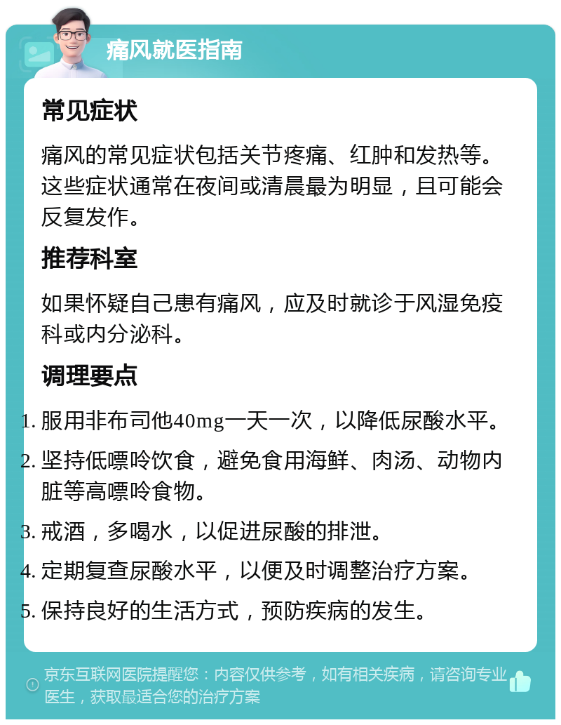 痛风就医指南 常见症状 痛风的常见症状包括关节疼痛、红肿和发热等。这些症状通常在夜间或清晨最为明显，且可能会反复发作。 推荐科室 如果怀疑自己患有痛风，应及时就诊于风湿免疫科或内分泌科。 调理要点 服用非布司他40mg一天一次，以降低尿酸水平。 坚持低嘌呤饮食，避免食用海鲜、肉汤、动物内脏等高嘌呤食物。 戒酒，多喝水，以促进尿酸的排泄。 定期复查尿酸水平，以便及时调整治疗方案。 保持良好的生活方式，预防疾病的发生。