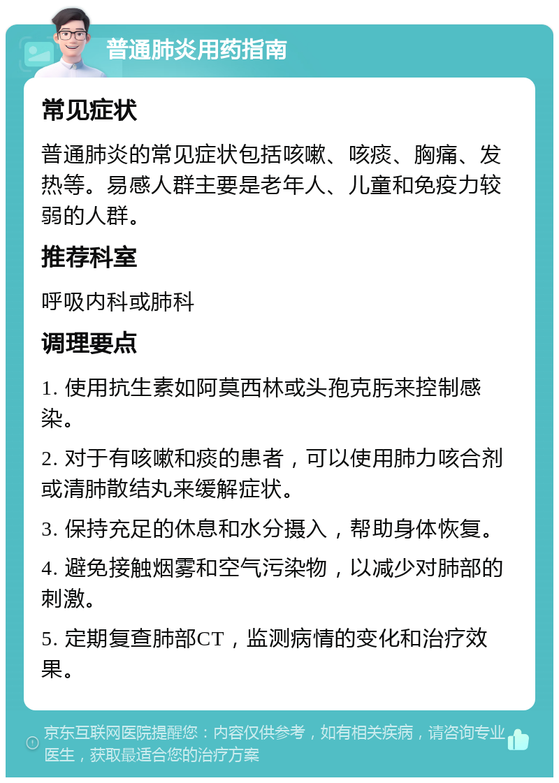 普通肺炎用药指南 常见症状 普通肺炎的常见症状包括咳嗽、咳痰、胸痛、发热等。易感人群主要是老年人、儿童和免疫力较弱的人群。 推荐科室 呼吸内科或肺科 调理要点 1. 使用抗生素如阿莫西林或头孢克肟来控制感染。 2. 对于有咳嗽和痰的患者，可以使用肺力咳合剂或清肺散结丸来缓解症状。 3. 保持充足的休息和水分摄入，帮助身体恢复。 4. 避免接触烟雾和空气污染物，以减少对肺部的刺激。 5. 定期复查肺部CT，监测病情的变化和治疗效果。