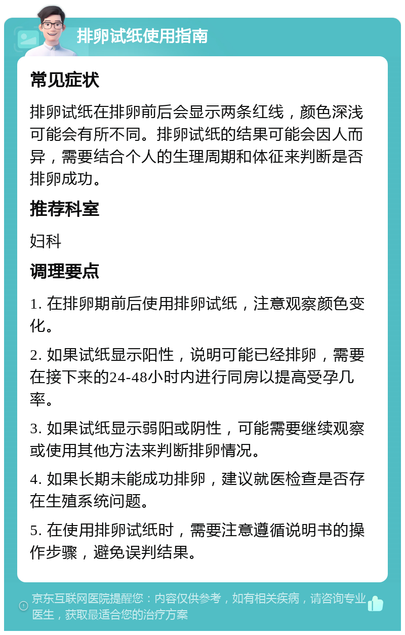 排卵试纸使用指南 常见症状 排卵试纸在排卵前后会显示两条红线，颜色深浅可能会有所不同。排卵试纸的结果可能会因人而异，需要结合个人的生理周期和体征来判断是否排卵成功。 推荐科室 妇科 调理要点 1. 在排卵期前后使用排卵试纸，注意观察颜色变化。 2. 如果试纸显示阳性，说明可能已经排卵，需要在接下来的24-48小时内进行同房以提高受孕几率。 3. 如果试纸显示弱阳或阴性，可能需要继续观察或使用其他方法来判断排卵情况。 4. 如果长期未能成功排卵，建议就医检查是否存在生殖系统问题。 5. 在使用排卵试纸时，需要注意遵循说明书的操作步骤，避免误判结果。