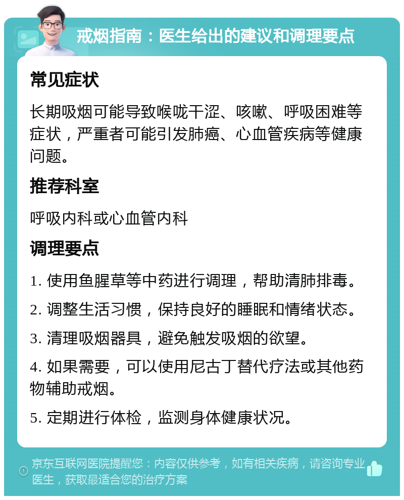 戒烟指南：医生给出的建议和调理要点 常见症状 长期吸烟可能导致喉咙干涩、咳嗽、呼吸困难等症状，严重者可能引发肺癌、心血管疾病等健康问题。 推荐科室 呼吸内科或心血管内科 调理要点 1. 使用鱼腥草等中药进行调理，帮助清肺排毒。 2. 调整生活习惯，保持良好的睡眠和情绪状态。 3. 清理吸烟器具，避免触发吸烟的欲望。 4. 如果需要，可以使用尼古丁替代疗法或其他药物辅助戒烟。 5. 定期进行体检，监测身体健康状况。