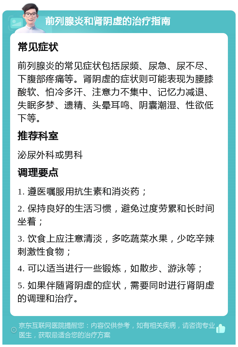 前列腺炎和肾阴虚的治疗指南 常见症状 前列腺炎的常见症状包括尿频、尿急、尿不尽、下腹部疼痛等。肾阴虚的症状则可能表现为腰膝酸软、怕冷多汗、注意力不集中、记忆力减退、失眠多梦、遗精、头晕耳鸣、阴囊潮湿、性欲低下等。 推荐科室 泌尿外科或男科 调理要点 1. 遵医嘱服用抗生素和消炎药； 2. 保持良好的生活习惯，避免过度劳累和长时间坐着； 3. 饮食上应注意清淡，多吃蔬菜水果，少吃辛辣刺激性食物； 4. 可以适当进行一些锻炼，如散步、游泳等； 5. 如果伴随肾阴虚的症状，需要同时进行肾阴虚的调理和治疗。