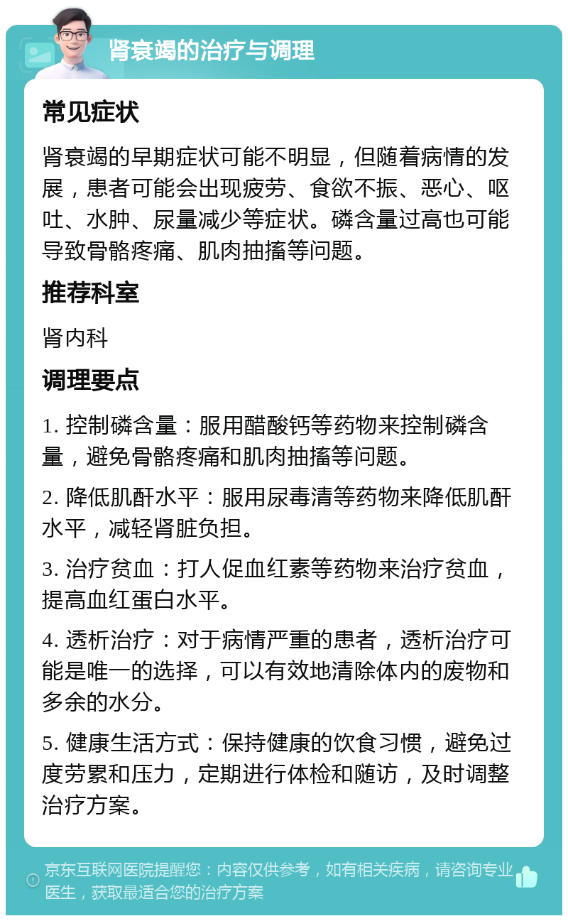 肾衰竭的治疗与调理 常见症状 肾衰竭的早期症状可能不明显，但随着病情的发展，患者可能会出现疲劳、食欲不振、恶心、呕吐、水肿、尿量减少等症状。磷含量过高也可能导致骨骼疼痛、肌肉抽搐等问题。 推荐科室 肾内科 调理要点 1. 控制磷含量：服用醋酸钙等药物来控制磷含量，避免骨骼疼痛和肌肉抽搐等问题。 2. 降低肌酐水平：服用尿毒清等药物来降低肌酐水平，减轻肾脏负担。 3. 治疗贫血：打人促血红素等药物来治疗贫血，提高血红蛋白水平。 4. 透析治疗：对于病情严重的患者，透析治疗可能是唯一的选择，可以有效地清除体内的废物和多余的水分。 5. 健康生活方式：保持健康的饮食习惯，避免过度劳累和压力，定期进行体检和随访，及时调整治疗方案。