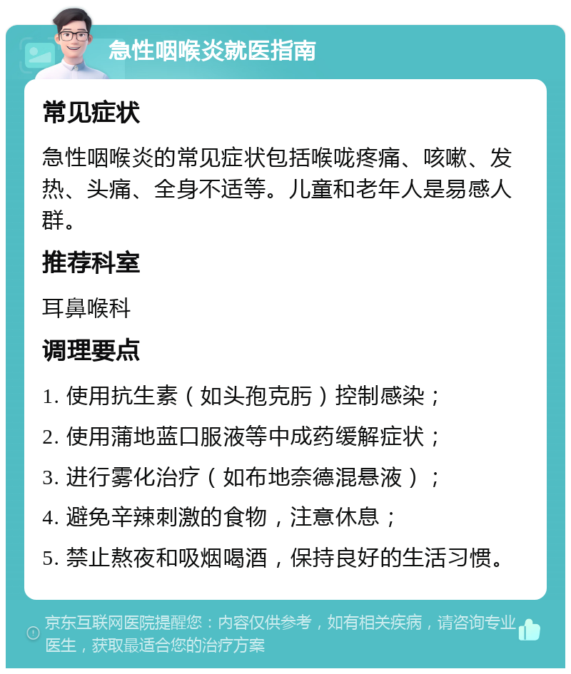 急性咽喉炎就医指南 常见症状 急性咽喉炎的常见症状包括喉咙疼痛、咳嗽、发热、头痛、全身不适等。儿童和老年人是易感人群。 推荐科室 耳鼻喉科 调理要点 1. 使用抗生素（如头孢克肟）控制感染； 2. 使用蒲地蓝口服液等中成药缓解症状； 3. 进行雾化治疗（如布地奈德混悬液）； 4. 避免辛辣刺激的食物，注意休息； 5. 禁止熬夜和吸烟喝酒，保持良好的生活习惯。