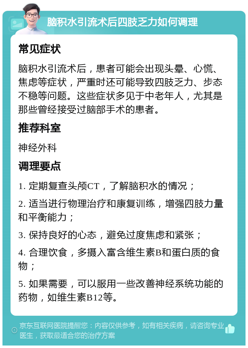 脑积水引流术后四肢乏力如何调理 常见症状 脑积水引流术后，患者可能会出现头晕、心慌、焦虑等症状，严重时还可能导致四肢乏力、步态不稳等问题。这些症状多见于中老年人，尤其是那些曾经接受过脑部手术的患者。 推荐科室 神经外科 调理要点 1. 定期复查头颅CT，了解脑积水的情况； 2. 适当进行物理治疗和康复训练，增强四肢力量和平衡能力； 3. 保持良好的心态，避免过度焦虑和紧张； 4. 合理饮食，多摄入富含维生素B和蛋白质的食物； 5. 如果需要，可以服用一些改善神经系统功能的药物，如维生素B12等。