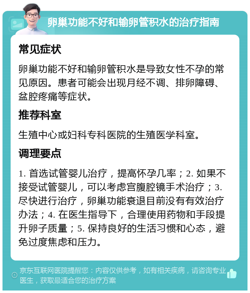 卵巢功能不好和输卵管积水的治疗指南 常见症状 卵巢功能不好和输卵管积水是导致女性不孕的常见原因。患者可能会出现月经不调、排卵障碍、盆腔疼痛等症状。 推荐科室 生殖中心或妇科专科医院的生殖医学科室。 调理要点 1. 首选试管婴儿治疗，提高怀孕几率；2. 如果不接受试管婴儿，可以考虑宫腹腔镜手术治疗；3. 尽快进行治疗，卵巢功能衰退目前没有有效治疗办法；4. 在医生指导下，合理使用药物和手段提升卵子质量；5. 保持良好的生活习惯和心态，避免过度焦虑和压力。