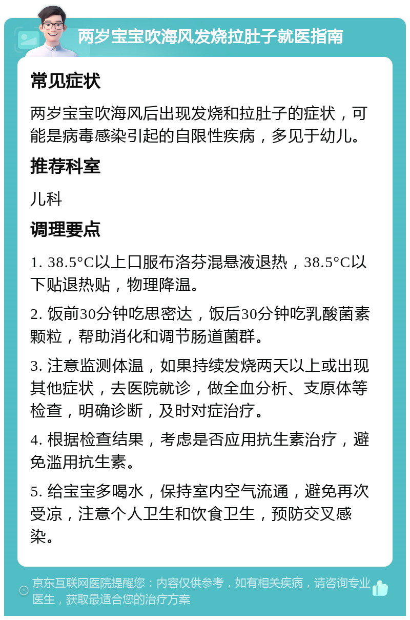 两岁宝宝吹海风发烧拉肚子就医指南 常见症状 两岁宝宝吹海风后出现发烧和拉肚子的症状，可能是病毒感染引起的自限性疾病，多见于幼儿。 推荐科室 儿科 调理要点 1. 38.5°C以上口服布洛芬混悬液退热，38.5°C以下贴退热贴，物理降温。 2. 饭前30分钟吃思密达，饭后30分钟吃乳酸菌素颗粒，帮助消化和调节肠道菌群。 3. 注意监测体温，如果持续发烧两天以上或出现其他症状，去医院就诊，做全血分析、支原体等检查，明确诊断，及时对症治疗。 4. 根据检查结果，考虑是否应用抗生素治疗，避免滥用抗生素。 5. 给宝宝多喝水，保持室内空气流通，避免再次受凉，注意个人卫生和饮食卫生，预防交叉感染。