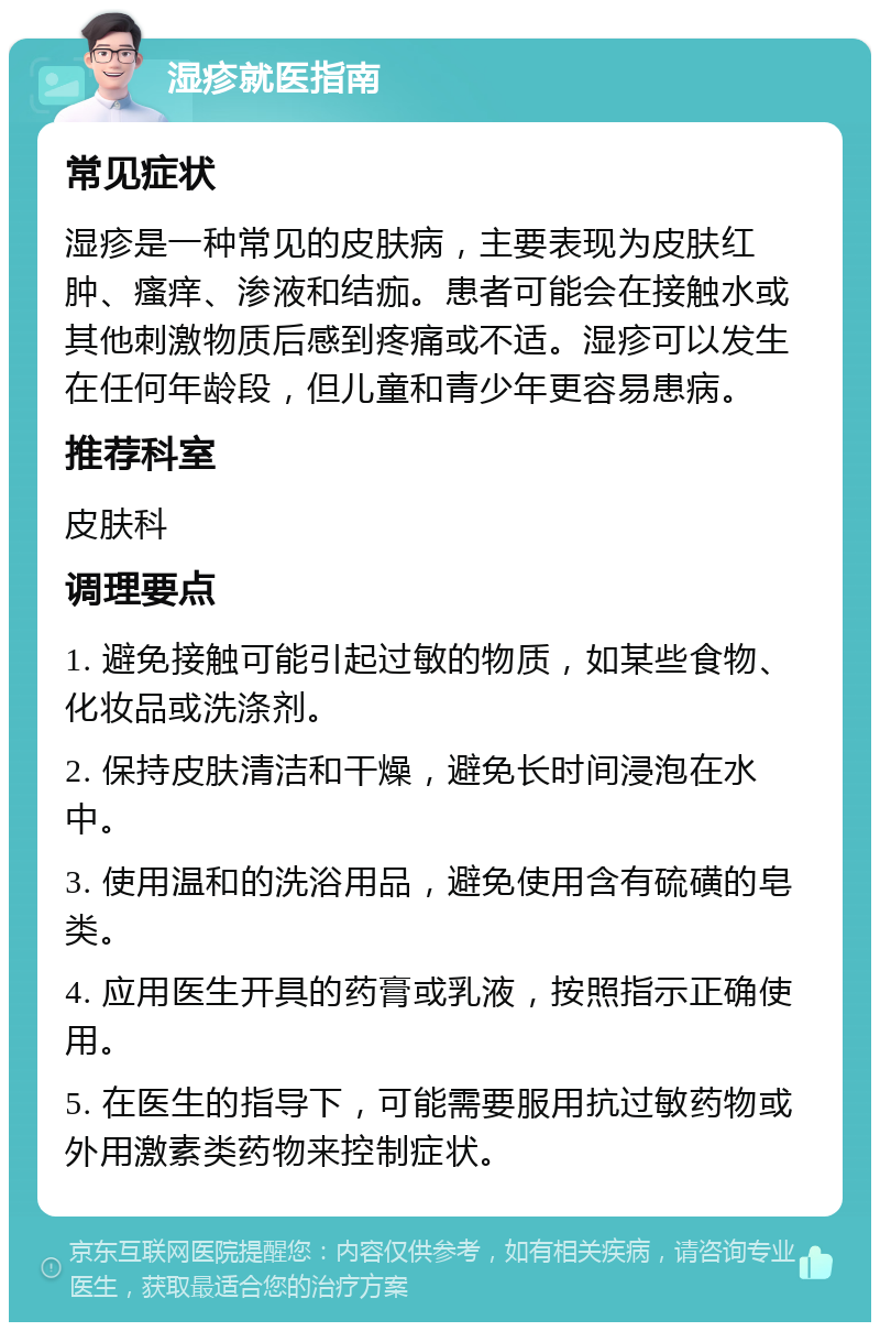 湿疹就医指南 常见症状 湿疹是一种常见的皮肤病，主要表现为皮肤红肿、瘙痒、渗液和结痂。患者可能会在接触水或其他刺激物质后感到疼痛或不适。湿疹可以发生在任何年龄段，但儿童和青少年更容易患病。 推荐科室 皮肤科 调理要点 1. 避免接触可能引起过敏的物质，如某些食物、化妆品或洗涤剂。 2. 保持皮肤清洁和干燥，避免长时间浸泡在水中。 3. 使用温和的洗浴用品，避免使用含有硫磺的皂类。 4. 应用医生开具的药膏或乳液，按照指示正确使用。 5. 在医生的指导下，可能需要服用抗过敏药物或外用激素类药物来控制症状。