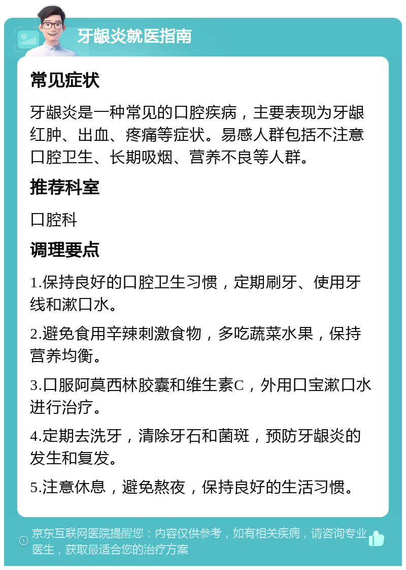 牙龈炎就医指南 常见症状 牙龈炎是一种常见的口腔疾病，主要表现为牙龈红肿、出血、疼痛等症状。易感人群包括不注意口腔卫生、长期吸烟、营养不良等人群。 推荐科室 口腔科 调理要点 1.保持良好的口腔卫生习惯，定期刷牙、使用牙线和漱口水。 2.避免食用辛辣刺激食物，多吃蔬菜水果，保持营养均衡。 3.口服阿莫西林胶囊和维生素C，外用口宝漱口水进行治疗。 4.定期去洗牙，清除牙石和菌斑，预防牙龈炎的发生和复发。 5.注意休息，避免熬夜，保持良好的生活习惯。