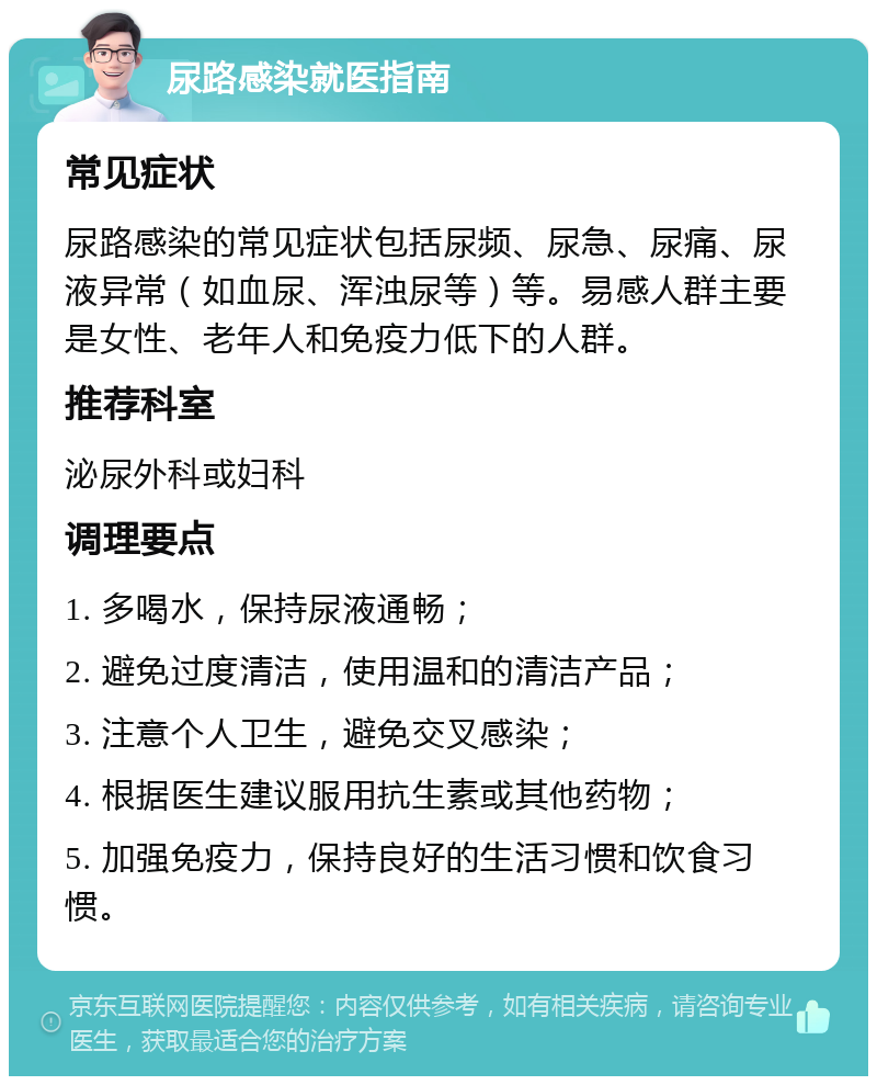 尿路感染就医指南 常见症状 尿路感染的常见症状包括尿频、尿急、尿痛、尿液异常（如血尿、浑浊尿等）等。易感人群主要是女性、老年人和免疫力低下的人群。 推荐科室 泌尿外科或妇科 调理要点 1. 多喝水，保持尿液通畅； 2. 避免过度清洁，使用温和的清洁产品； 3. 注意个人卫生，避免交叉感染； 4. 根据医生建议服用抗生素或其他药物； 5. 加强免疫力，保持良好的生活习惯和饮食习惯。