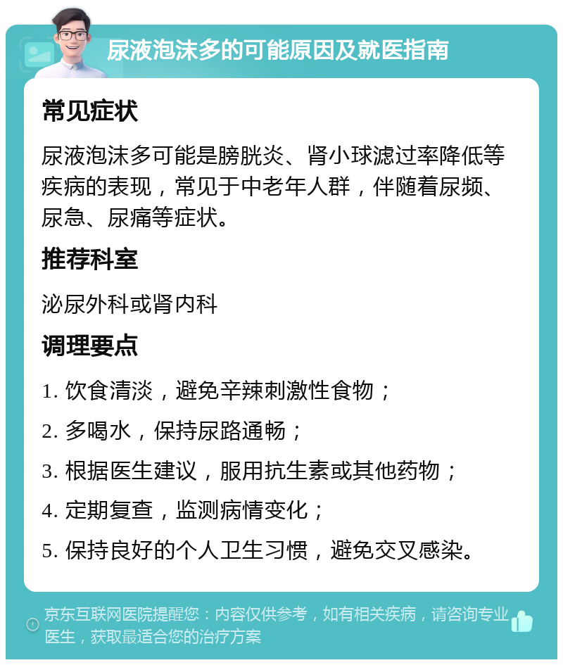 尿液泡沫多的可能原因及就医指南 常见症状 尿液泡沫多可能是膀胱炎、肾小球滤过率降低等疾病的表现，常见于中老年人群，伴随着尿频、尿急、尿痛等症状。 推荐科室 泌尿外科或肾内科 调理要点 1. 饮食清淡，避免辛辣刺激性食物； 2. 多喝水，保持尿路通畅； 3. 根据医生建议，服用抗生素或其他药物； 4. 定期复查，监测病情变化； 5. 保持良好的个人卫生习惯，避免交叉感染。