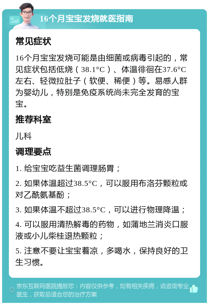 16个月宝宝发烧就医指南 常见症状 16个月宝宝发烧可能是由细菌或病毒引起的，常见症状包括低烧（38.1°C）、体温徘徊在37.6°C左右、轻微拉肚子（软便、稀便）等。易感人群为婴幼儿，特别是免疫系统尚未完全发育的宝宝。 推荐科室 儿科 调理要点 1. 给宝宝吃益生菌调理肠胃； 2. 如果体温超过38.5°C，可以服用布洛芬颗粒或对乙酰氨基酚； 3. 如果体温不超过38.5°C，可以进行物理降温； 4. 可以服用清热解毒的药物，如蒲地兰消炎口服液或小儿柴桂退热颗粒； 5. 注意不要让宝宝着凉，多喝水，保持良好的卫生习惯。