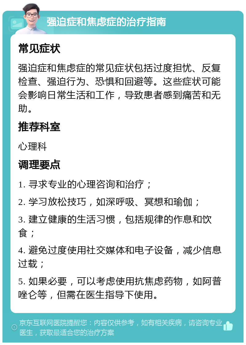 强迫症和焦虑症的治疗指南 常见症状 强迫症和焦虑症的常见症状包括过度担忧、反复检查、强迫行为、恐惧和回避等。这些症状可能会影响日常生活和工作，导致患者感到痛苦和无助。 推荐科室 心理科 调理要点 1. 寻求专业的心理咨询和治疗； 2. 学习放松技巧，如深呼吸、冥想和瑜伽； 3. 建立健康的生活习惯，包括规律的作息和饮食； 4. 避免过度使用社交媒体和电子设备，减少信息过载； 5. 如果必要，可以考虑使用抗焦虑药物，如阿普唑仑等，但需在医生指导下使用。