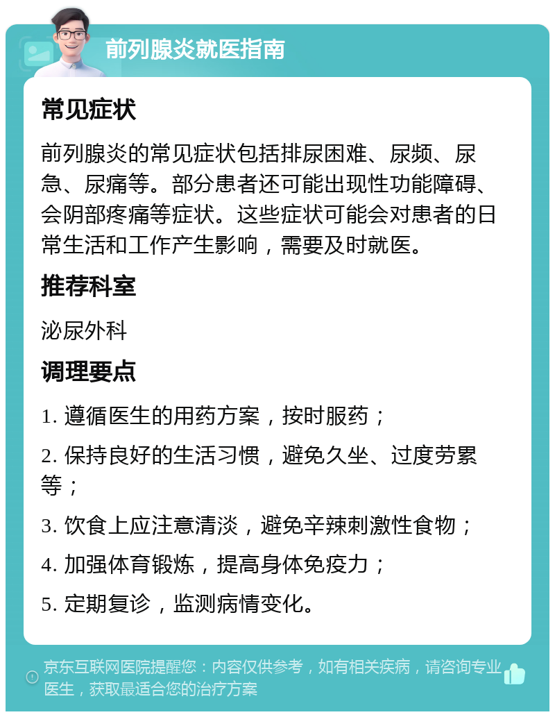 前列腺炎就医指南 常见症状 前列腺炎的常见症状包括排尿困难、尿频、尿急、尿痛等。部分患者还可能出现性功能障碍、会阴部疼痛等症状。这些症状可能会对患者的日常生活和工作产生影响，需要及时就医。 推荐科室 泌尿外科 调理要点 1. 遵循医生的用药方案，按时服药； 2. 保持良好的生活习惯，避免久坐、过度劳累等； 3. 饮食上应注意清淡，避免辛辣刺激性食物； 4. 加强体育锻炼，提高身体免疫力； 5. 定期复诊，监测病情变化。