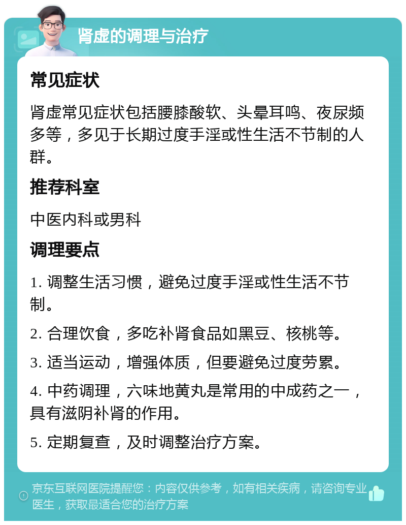 肾虚的调理与治疗 常见症状 肾虚常见症状包括腰膝酸软、头晕耳鸣、夜尿频多等，多见于长期过度手淫或性生活不节制的人群。 推荐科室 中医内科或男科 调理要点 1. 调整生活习惯，避免过度手淫或性生活不节制。 2. 合理饮食，多吃补肾食品如黑豆、核桃等。 3. 适当运动，增强体质，但要避免过度劳累。 4. 中药调理，六味地黄丸是常用的中成药之一，具有滋阴补肾的作用。 5. 定期复查，及时调整治疗方案。