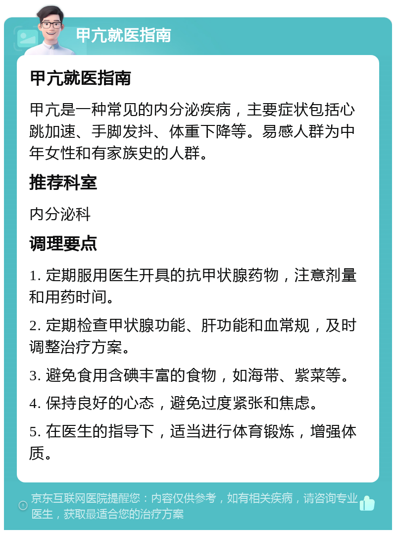 甲亢就医指南 甲亢就医指南 甲亢是一种常见的内分泌疾病，主要症状包括心跳加速、手脚发抖、体重下降等。易感人群为中年女性和有家族史的人群。 推荐科室 内分泌科 调理要点 1. 定期服用医生开具的抗甲状腺药物，注意剂量和用药时间。 2. 定期检查甲状腺功能、肝功能和血常规，及时调整治疗方案。 3. 避免食用含碘丰富的食物，如海带、紫菜等。 4. 保持良好的心态，避免过度紧张和焦虑。 5. 在医生的指导下，适当进行体育锻炼，增强体质。