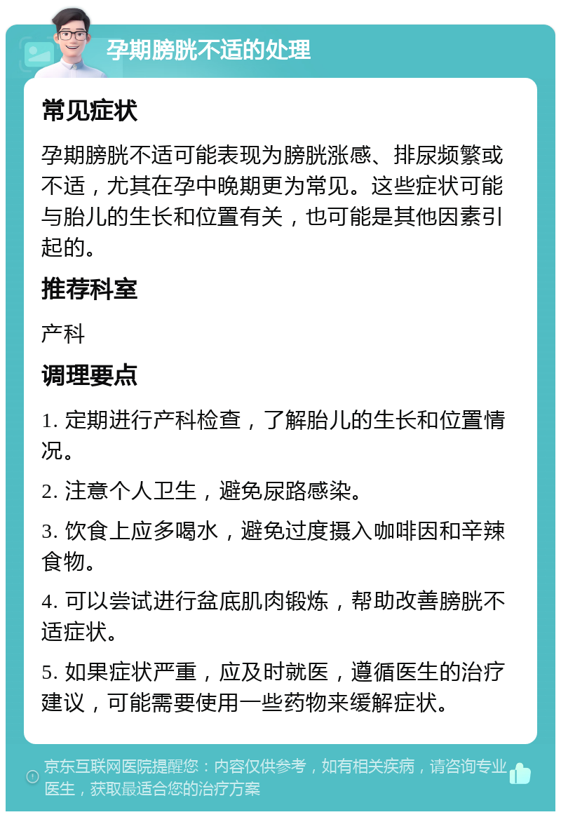 孕期膀胱不适的处理 常见症状 孕期膀胱不适可能表现为膀胱涨感、排尿频繁或不适，尤其在孕中晚期更为常见。这些症状可能与胎儿的生长和位置有关，也可能是其他因素引起的。 推荐科室 产科 调理要点 1. 定期进行产科检查，了解胎儿的生长和位置情况。 2. 注意个人卫生，避免尿路感染。 3. 饮食上应多喝水，避免过度摄入咖啡因和辛辣食物。 4. 可以尝试进行盆底肌肉锻炼，帮助改善膀胱不适症状。 5. 如果症状严重，应及时就医，遵循医生的治疗建议，可能需要使用一些药物来缓解症状。