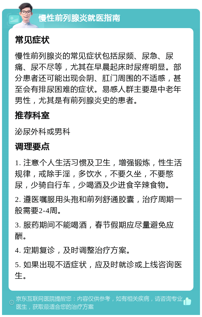 慢性前列腺炎就医指南 常见症状 慢性前列腺炎的常见症状包括尿频、尿急、尿痛、尿不尽等，尤其在早晨起床时尿疼明显。部分患者还可能出现会阴、肛门周围的不适感，甚至会有排尿困难的症状。易感人群主要是中老年男性，尤其是有前列腺炎史的患者。 推荐科室 泌尿外科或男科 调理要点 1. 注意个人生活习惯及卫生，增强锻炼，性生活规律，戒除手淫，多饮水，不要久坐，不要憋尿，少骑自行车，少喝酒及少进食辛辣食物。 2. 遵医嘱服用头孢和前列舒通胶囊，治疗周期一般需要2-4周。 3. 服药期间不能喝酒，春节假期应尽量避免应酬。 4. 定期复诊，及时调整治疗方案。 5. 如果出现不适症状，应及时就诊或上线咨询医生。