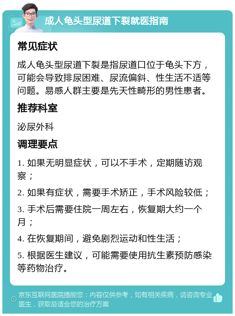 成人龟头型尿道下裂就医指南 常见症状 成人龟头型尿道下裂是指尿道口位于龟头下方，可能会导致排尿困难、尿流偏斜、性生活不适等问题。易感人群主要是先天性畸形的男性患者。 推荐科室 泌尿外科 调理要点 1. 如果无明显症状，可以不手术，定期随访观察； 2. 如果有症状，需要手术矫正，手术风险较低； 3. 手术后需要住院一周左右，恢复期大约一个月； 4. 在恢复期间，避免剧烈运动和性生活； 5. 根据医生建议，可能需要使用抗生素预防感染等药物治疗。