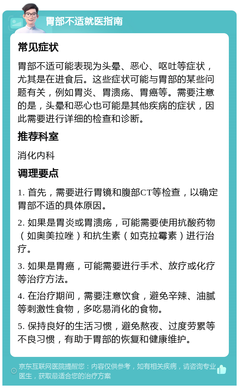 胃部不适就医指南 常见症状 胃部不适可能表现为头晕、恶心、呕吐等症状，尤其是在进食后。这些症状可能与胃部的某些问题有关，例如胃炎、胃溃疡、胃癌等。需要注意的是，头晕和恶心也可能是其他疾病的症状，因此需要进行详细的检查和诊断。 推荐科室 消化内科 调理要点 1. 首先，需要进行胃镜和腹部CT等检查，以确定胃部不适的具体原因。 2. 如果是胃炎或胃溃疡，可能需要使用抗酸药物（如奥美拉唑）和抗生素（如克拉霉素）进行治疗。 3. 如果是胃癌，可能需要进行手术、放疗或化疗等治疗方法。 4. 在治疗期间，需要注意饮食，避免辛辣、油腻等刺激性食物，多吃易消化的食物。 5. 保持良好的生活习惯，避免熬夜、过度劳累等不良习惯，有助于胃部的恢复和健康维护。