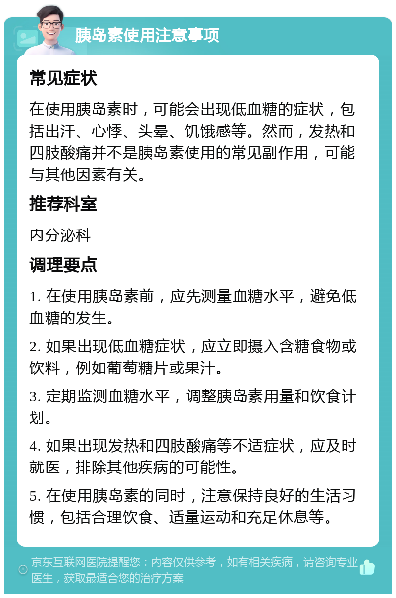 胰岛素使用注意事项 常见症状 在使用胰岛素时，可能会出现低血糖的症状，包括出汗、心悸、头晕、饥饿感等。然而，发热和四肢酸痛并不是胰岛素使用的常见副作用，可能与其他因素有关。 推荐科室 内分泌科 调理要点 1. 在使用胰岛素前，应先测量血糖水平，避免低血糖的发生。 2. 如果出现低血糖症状，应立即摄入含糖食物或饮料，例如葡萄糖片或果汁。 3. 定期监测血糖水平，调整胰岛素用量和饮食计划。 4. 如果出现发热和四肢酸痛等不适症状，应及时就医，排除其他疾病的可能性。 5. 在使用胰岛素的同时，注意保持良好的生活习惯，包括合理饮食、适量运动和充足休息等。