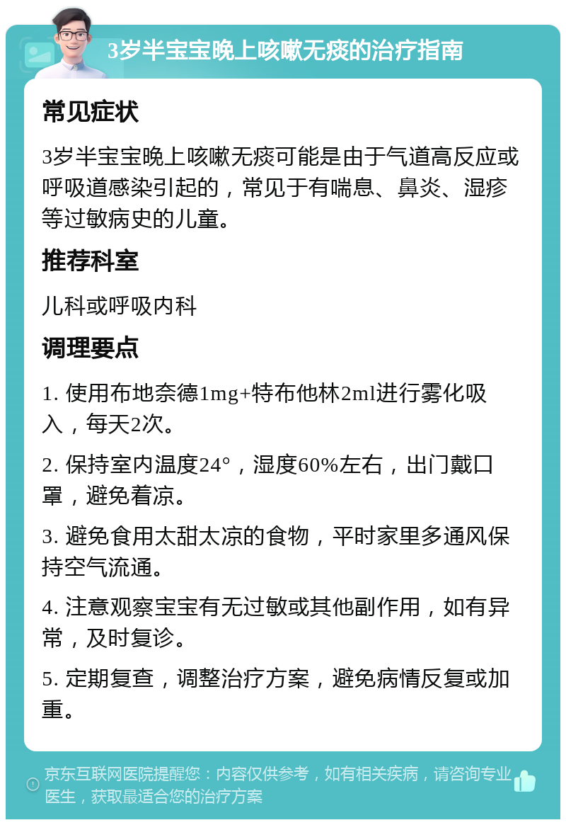 3岁半宝宝晚上咳嗽无痰的治疗指南 常见症状 3岁半宝宝晚上咳嗽无痰可能是由于气道高反应或呼吸道感染引起的，常见于有喘息、鼻炎、湿疹等过敏病史的儿童。 推荐科室 儿科或呼吸内科 调理要点 1. 使用布地奈德1mg+特布他林2ml进行雾化吸入，每天2次。 2. 保持室内温度24°，湿度60%左右，出门戴口罩，避免着凉。 3. 避免食用太甜太凉的食物，平时家里多通风保持空气流通。 4. 注意观察宝宝有无过敏或其他副作用，如有异常，及时复诊。 5. 定期复查，调整治疗方案，避免病情反复或加重。