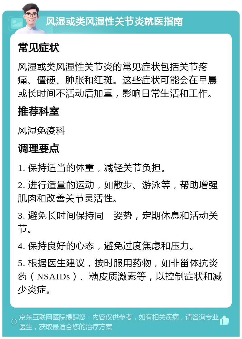 风湿或类风湿性关节炎就医指南 常见症状 风湿或类风湿性关节炎的常见症状包括关节疼痛、僵硬、肿胀和红斑。这些症状可能会在早晨或长时间不活动后加重，影响日常生活和工作。 推荐科室 风湿免疫科 调理要点 1. 保持适当的体重，减轻关节负担。 2. 进行适量的运动，如散步、游泳等，帮助增强肌肉和改善关节灵活性。 3. 避免长时间保持同一姿势，定期休息和活动关节。 4. 保持良好的心态，避免过度焦虑和压力。 5. 根据医生建议，按时服用药物，如非甾体抗炎药（NSAIDs）、糖皮质激素等，以控制症状和减少炎症。